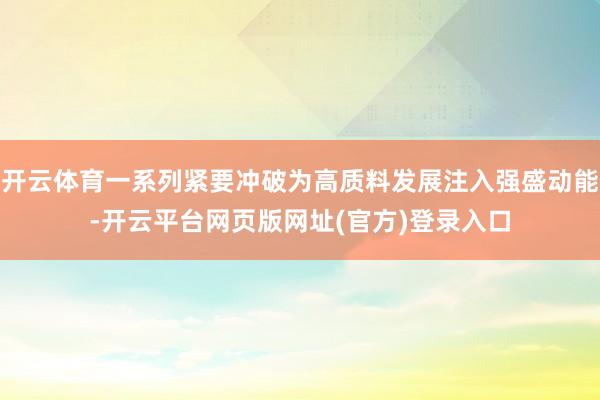 开云体育一系列紧要冲破为高质料发展注入强盛动能-开云平台网页版网址(官方)登录入口