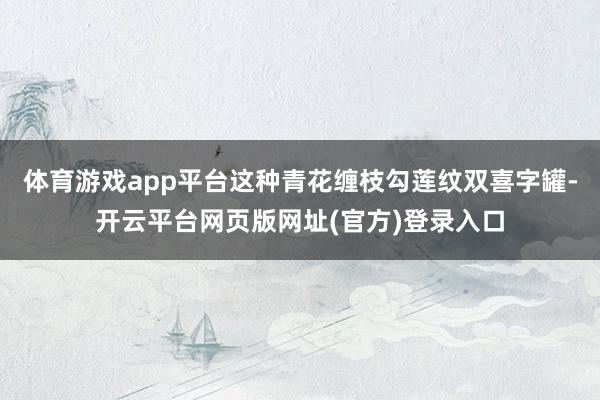 体育游戏app平台这种青花缠枝勾莲纹双喜字罐-开云平台网页版网址(官方)登录入口
