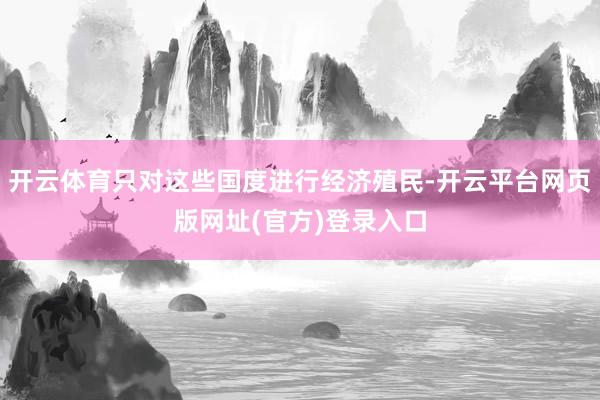 开云体育只对这些国度进行经济殖民-开云平台网页版网址(官方)登录入口