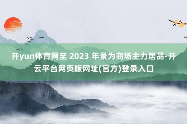 开yun体育网至 2023 年景为商场主力居品-开云平台网页版网址(官方)登录入口