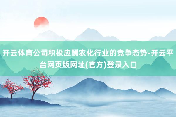 开云体育公司积极应酬农化行业的竞争态势-开云平台网页版网址(官方)登录入口