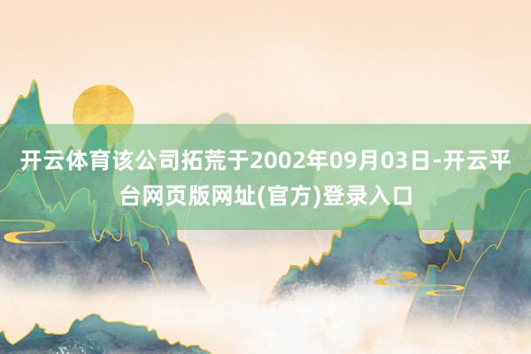 开云体育该公司拓荒于2002年09月03日-开云平台网页版网址(官方)登录入口
