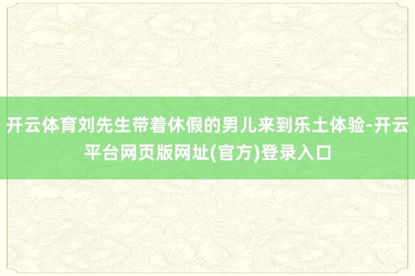 开云体育刘先生带着休假的男儿来到乐土体验-开云平台网页版网址(官方)登录入口