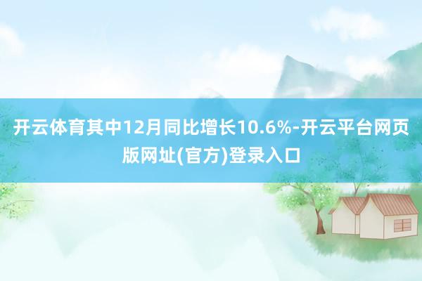 开云体育其中12月同比增长10.6%-开云平台网页版网址(官方)登录入口