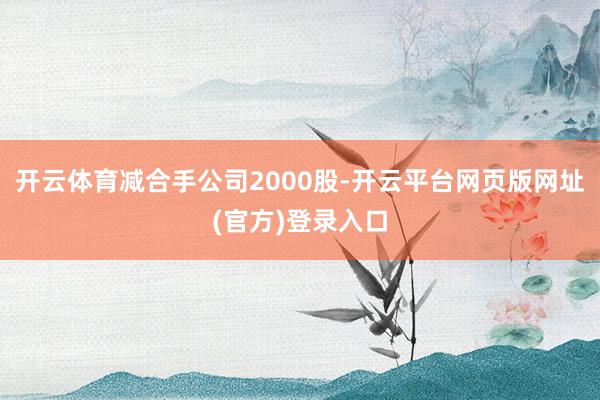 开云体育减合手公司2000股-开云平台网页版网址(官方)登录入口