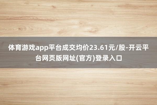 体育游戏app平台成交均价23.61元/股-开云平台网页版网址(官方)登录入口