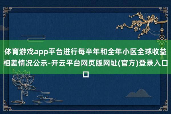 体育游戏app平台进行每半年和全年小区全球收益相差情况公示-开云平台网页版网址(官方)登录入口