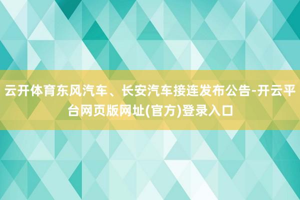 云开体育东风汽车、长安汽车接连发布公告-开云平台网页版网址(官方)登录入口