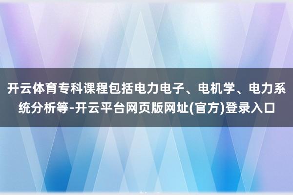 开云体育专科课程包括电力电子、电机学、电力系统分析等-开云平台网页版网址(官方)登录入口