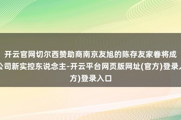 开云官网切尔西赞助商南京友旭的陈存友家眷将成为公司新实控东说念主-开云平台网页版网址(官方)登录入口