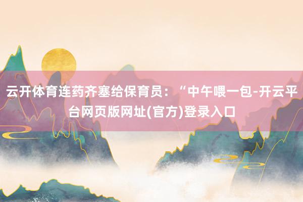 云开体育连药齐塞给保育员：“中午喂一包-开云平台网页版网址(官方)登录入口