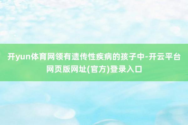 开yun体育网领有遗传性疾病的孩子中-开云平台网页版网址(官方)登录入口