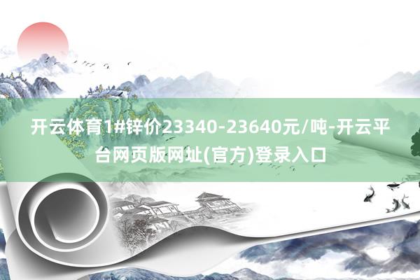 开云体育1#锌价23340-23640元/吨-开云平台网页版网址(官方)登录入口
