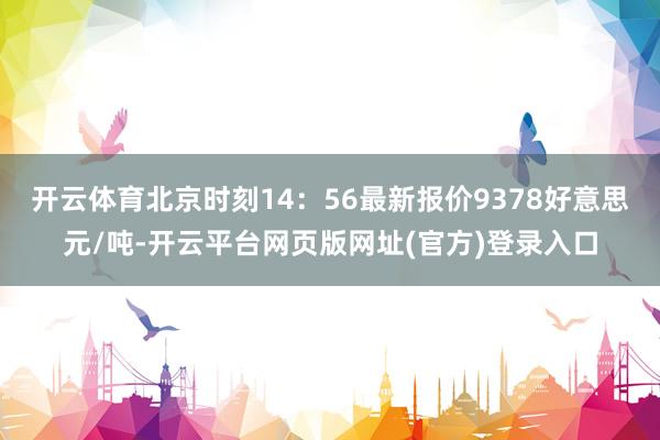 开云体育北京时刻14：56最新报价9378好意思元/吨-开云平台网页版网址(官方)登录入口
