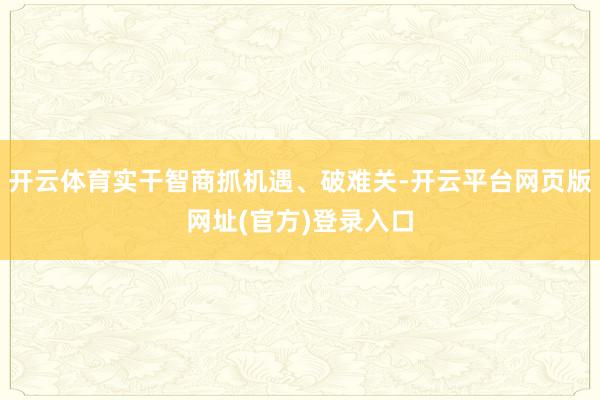 开云体育实干智商抓机遇、破难关-开云平台网页版网址(官方)登录入口