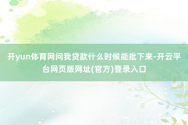 开yun体育网问我贷款什么时候能批下来-开云平台网页版网址(官方)登录入口