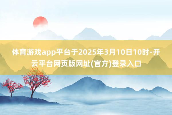 体育游戏app平台于2025年3月10日10时-开云平台网页版网址(官方)登录入口