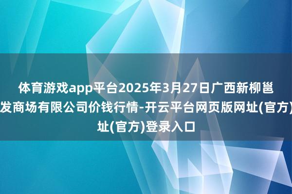 体育游戏app平台2025年3月27日广西新柳邕农产物批发商场有限公司价钱行情-开云平台网页版网址(官方)登录入口