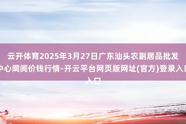 云开体育2025年3月27日广东汕头农副居品批发中心阛阓价钱行情-开云平台网页版网址(官方)登录入口