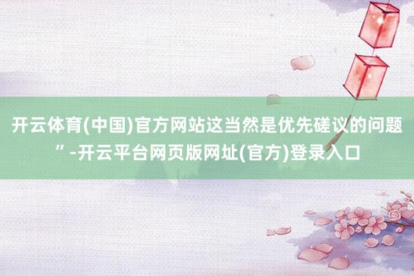 开云体育(中国)官方网站这当然是优先磋议的问题”-开云平台网页版网址(官方)登录入口