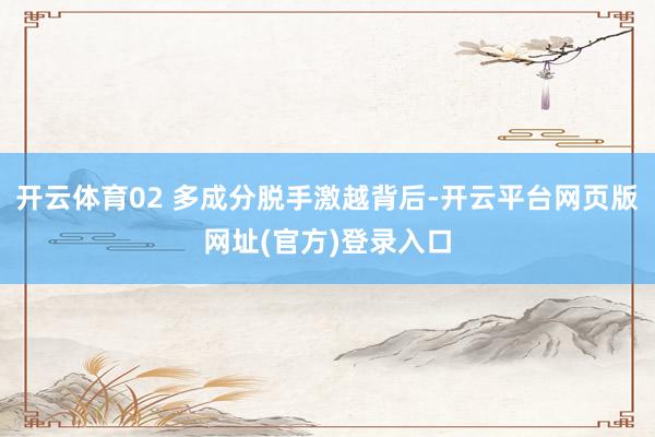 开云体育02 多成分脱手激越背后-开云平台网页版网址(官方)登录入口