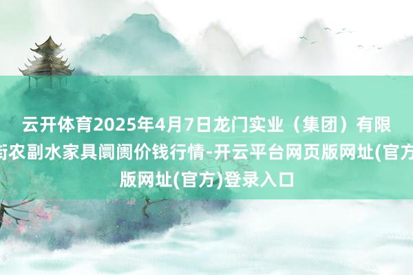 云开体育2025年4月7日龙门实业(集团)有限公司西三街农副水家具阛阓价钱行情-开云平台网页版网址(官方)登录入口