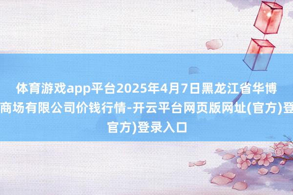体育游戏app平台2025年4月7日黑龙江省华博农产物商场有限公司价钱行情-开云平台网页版网址(官方)登录入口
