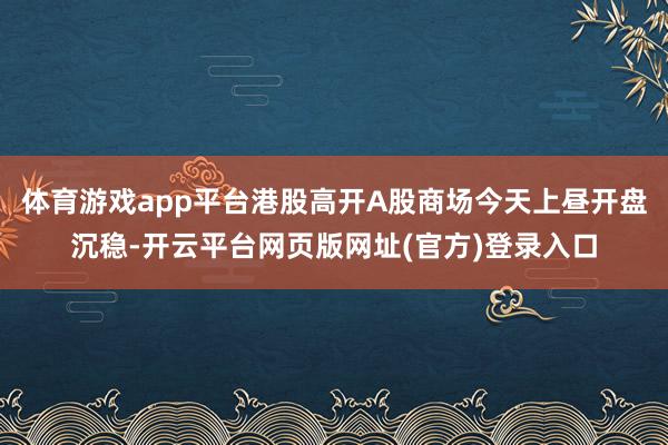 体育游戏app平台港股高开A股商场今天上昼开盘沉稳-开云平台网页版网址(官方)登录入口