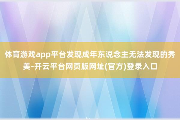 体育游戏app平台发现成年东说念主无法发现的秀美-开云平台网页版网址(官方)登录入口