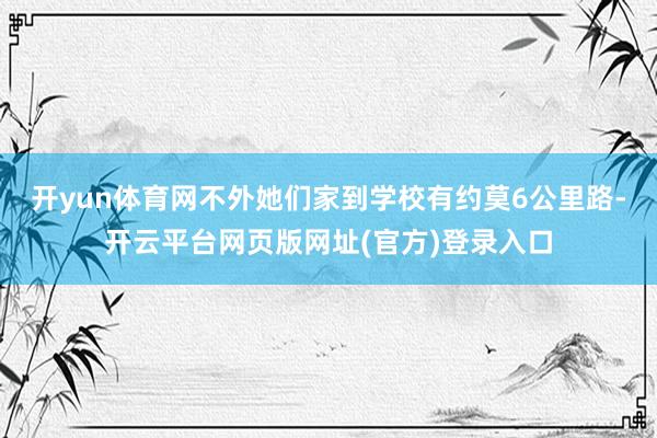 开yun体育网不外她们家到学校有约莫6公里路-开云平台网页版网址(官方)登录入口
