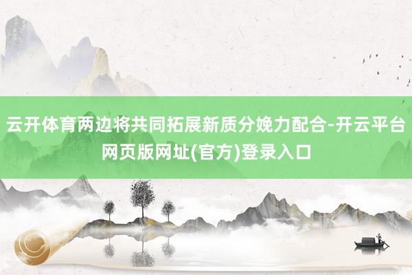 云开体育两边将共同拓展新质分娩力配合-开云平台网页版网址(官方)登录入口