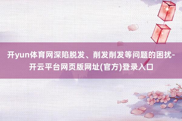 开yun体育网深陷脱发、削发削发等问题的困扰-开云平台网页版网址(官方)登录入口