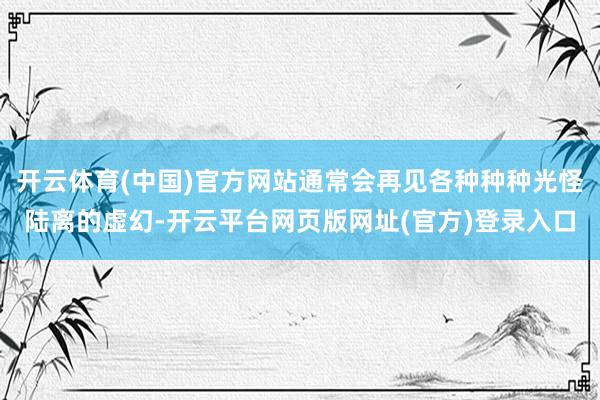 开云体育(中国)官方网站通常会再见各种种种光怪陆离的虚幻-开云平台网页版网址(官方)登录入口