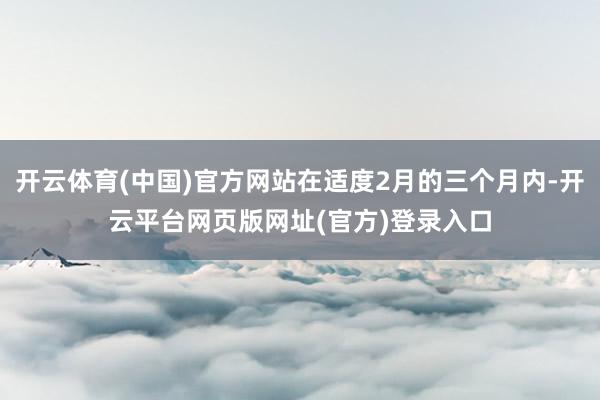 开云体育(中国)官方网站在适度2月的三个月内-开云平台网页版网址(官方)登录入口