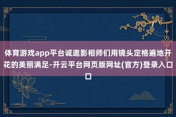 体育游戏app平台诚邀影相师们用镜头定格遍地开花的美丽满足-开云平台网页版网址(官方)登录入口