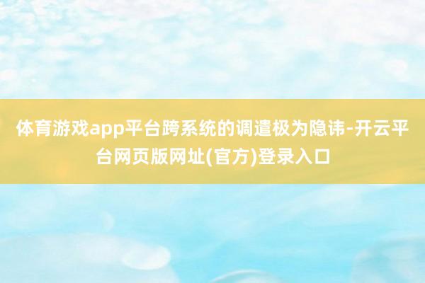 体育游戏app平台跨系统的调遣极为隐讳-开云平台网页版网址(官方)登录入口