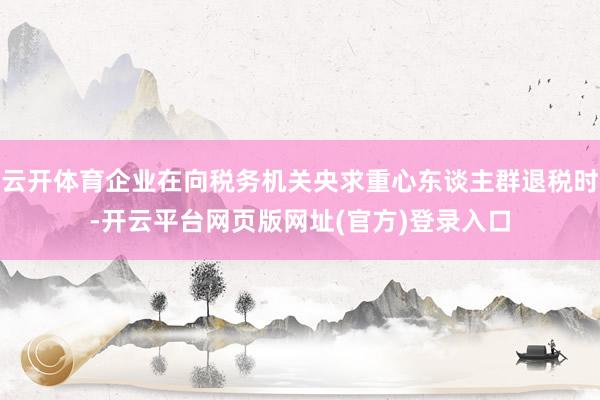 云开体育企业在向税务机关央求重心东谈主群退税时-开云平台网页版网址(官方)登录入口