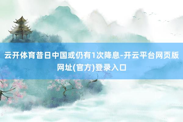 云开体育昔日中国或仍有1次降息-开云平台网页版网址(官方)登录入口