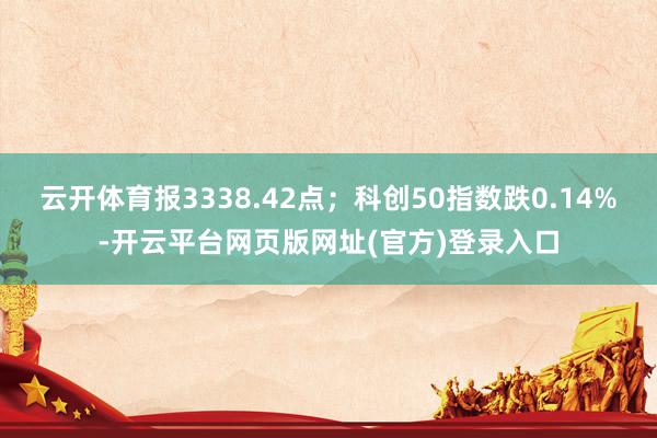 云开体育报3338.42点；科创50指数跌0.14%-开云平台网页版网址(官方)登录入口