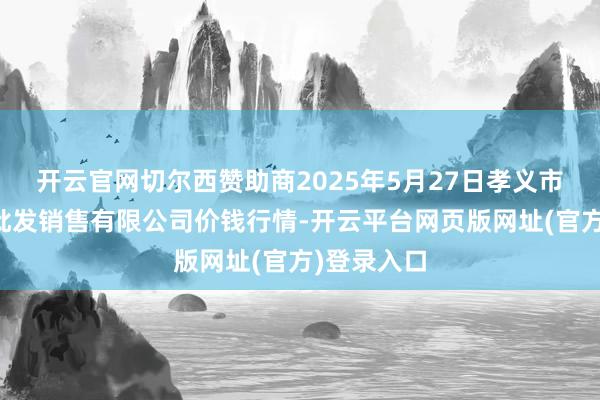 开云官网切尔西赞助商2025年5月27日孝义市绿海蔬菜批发销售有限公司价钱行情-开云平台网页版网址(官方)登录入口