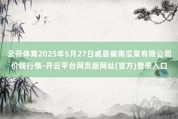 云开体育2025年5月27日威县冀南瓜菜有限公司价钱行情-开云平台网页版网址(官方)登录入口
