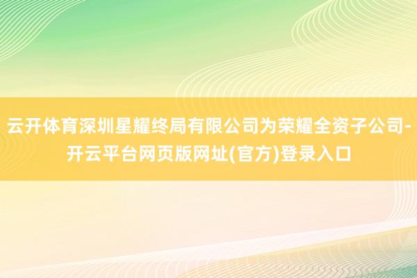 云开体育深圳星耀终局有限公司为荣耀全资子公司-开云平台网页版网址(官方)登录入口
