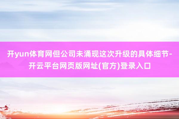 开yun体育网但公司未涌现这次升级的具体细节-开云平台网页版网址(官方)登录入口