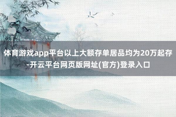 体育游戏app平台以上大额存单居品均为20万起存-开云平台网页版网址(官方)登录入口