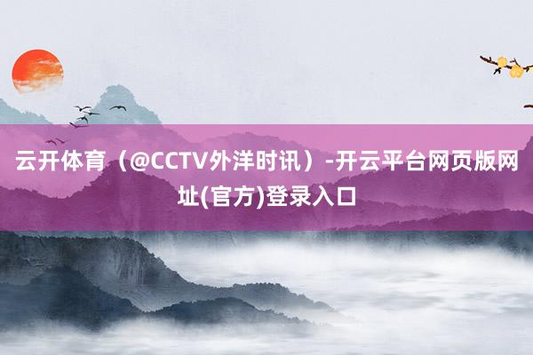 云开体育（@CCTV外洋时讯）-开云平台网页版网址(官方)登录入口