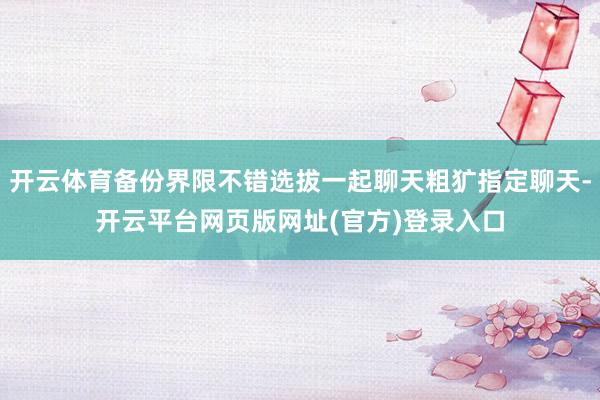 开云体育备份界限不错选拔一起聊天粗犷指定聊天-开云平台网页版网址(官方)登录入口
