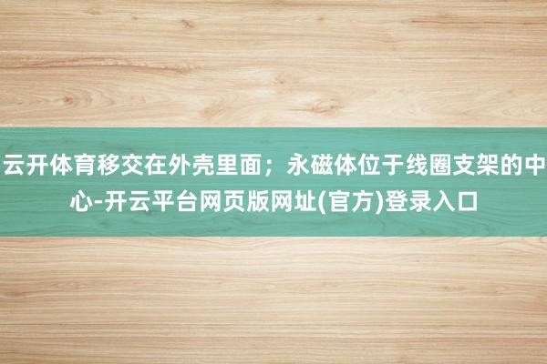 云开体育移交在外壳里面；永磁体位于线圈支架的中心-开云平台网页版网址(官方)登录入口