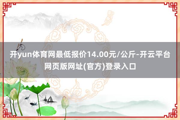 开yun体育网最低报价14.00元/公斤-开云平台网页版网址(官方)登录入口
