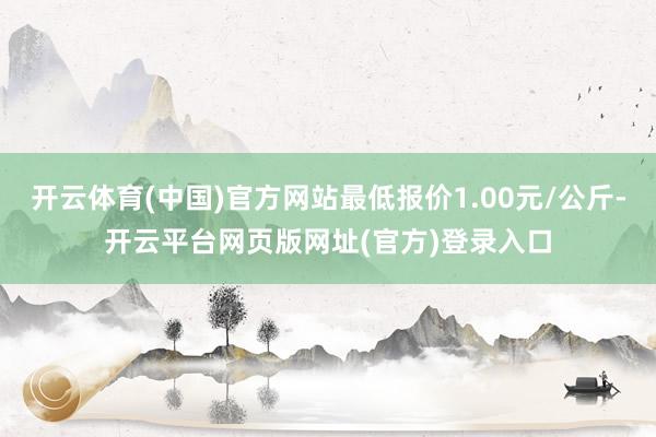 开云体育(中国)官方网站最低报价1.00元/公斤-开云平台网页版网址(官方)登录入口