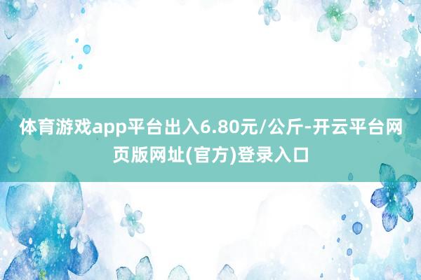 体育游戏app平台出入6.80元/公斤-开云平台网页版网址(官方)登录入口
